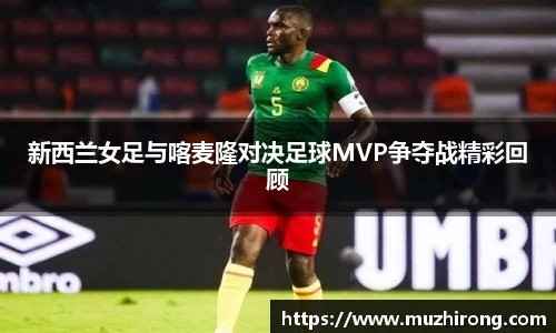 新西兰女足与喀麦隆对决足球MVP争夺战精彩回顾